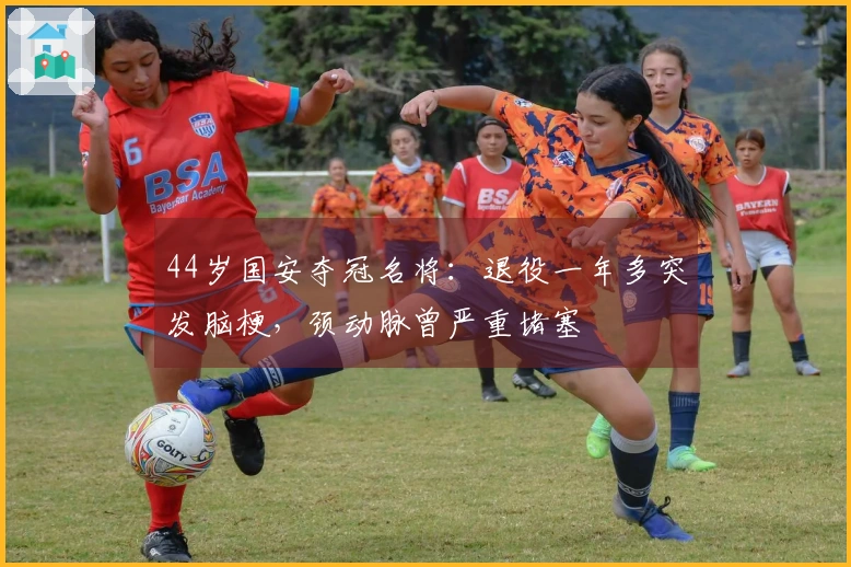 44岁国安夺冠名将：退役一年多突发脑梗，颈动脉曾严重堵塞