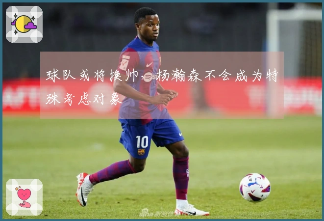 球队或将换帅，杨瀚森不会成为特殊考虑对象