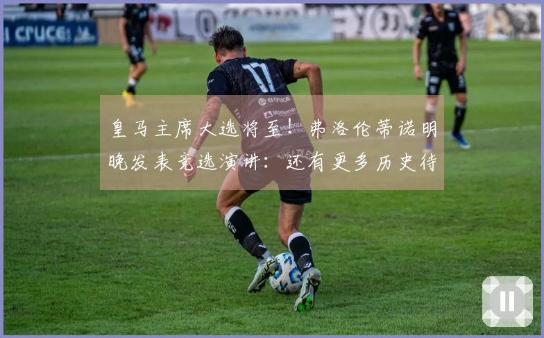 皇马主席大选将至！弗洛伦蒂诺明晚发表竞选演讲：还有更多历史待我们创造
