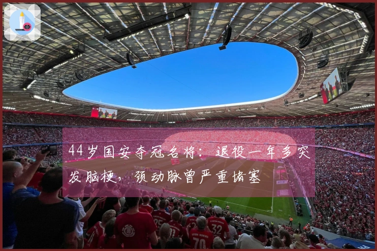 44岁国安夺冠名将：退役一年多突发脑梗，颈动脉曾严重堵塞